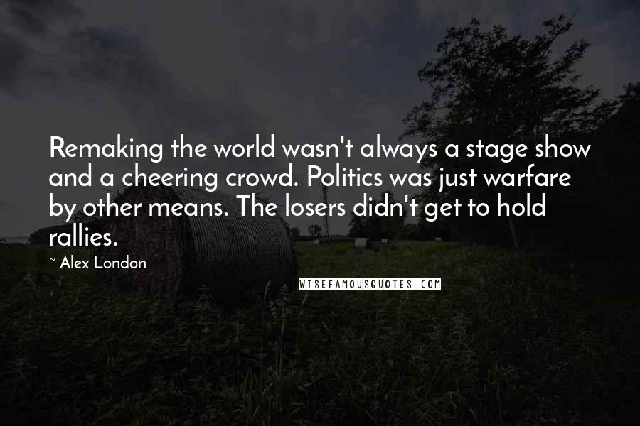 Alex London Quotes: Remaking the world wasn't always a stage show and a cheering crowd. Politics was just warfare by other means. The losers didn't get to hold rallies.