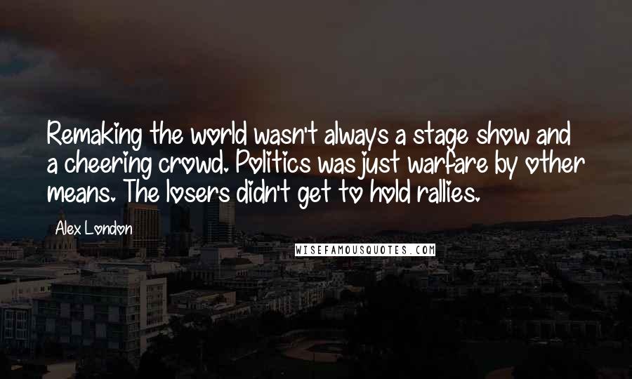 Alex London Quotes: Remaking the world wasn't always a stage show and a cheering crowd. Politics was just warfare by other means. The losers didn't get to hold rallies.