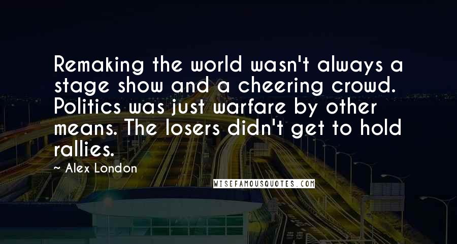 Alex London Quotes: Remaking the world wasn't always a stage show and a cheering crowd. Politics was just warfare by other means. The losers didn't get to hold rallies.