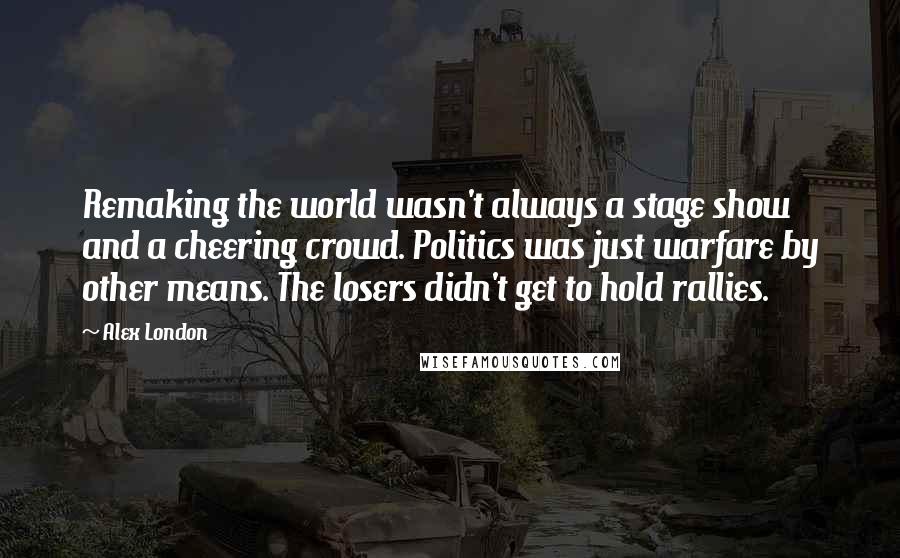 Alex London Quotes: Remaking the world wasn't always a stage show and a cheering crowd. Politics was just warfare by other means. The losers didn't get to hold rallies.