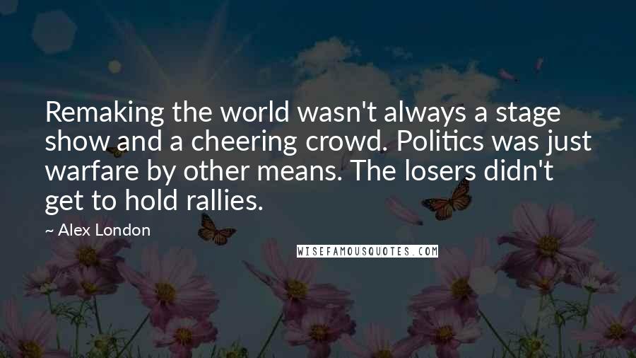 Alex London Quotes: Remaking the world wasn't always a stage show and a cheering crowd. Politics was just warfare by other means. The losers didn't get to hold rallies.