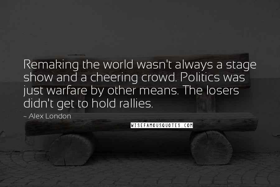 Alex London Quotes: Remaking the world wasn't always a stage show and a cheering crowd. Politics was just warfare by other means. The losers didn't get to hold rallies.