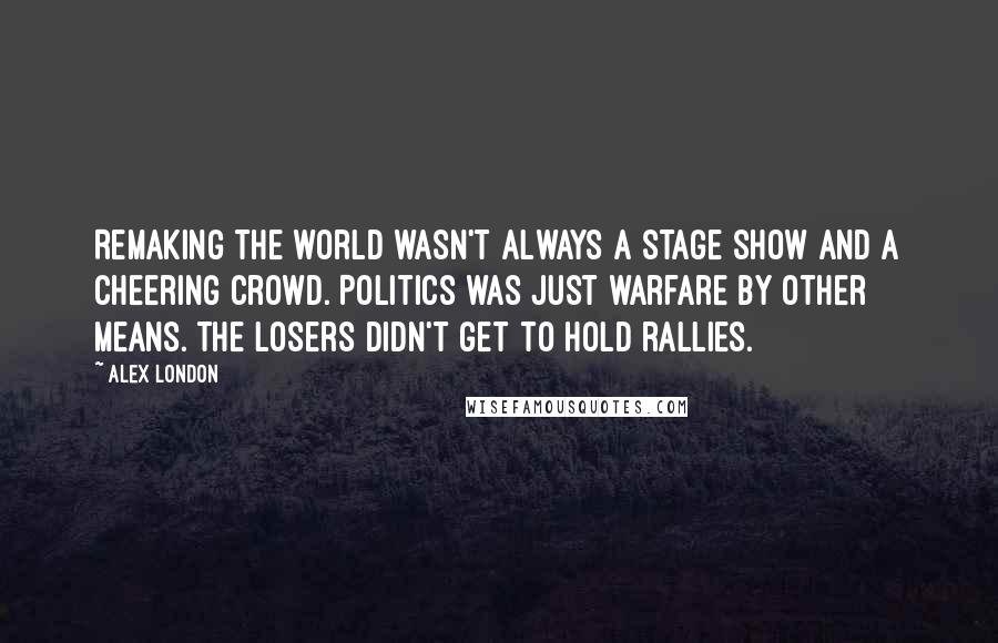 Alex London Quotes: Remaking the world wasn't always a stage show and a cheering crowd. Politics was just warfare by other means. The losers didn't get to hold rallies.