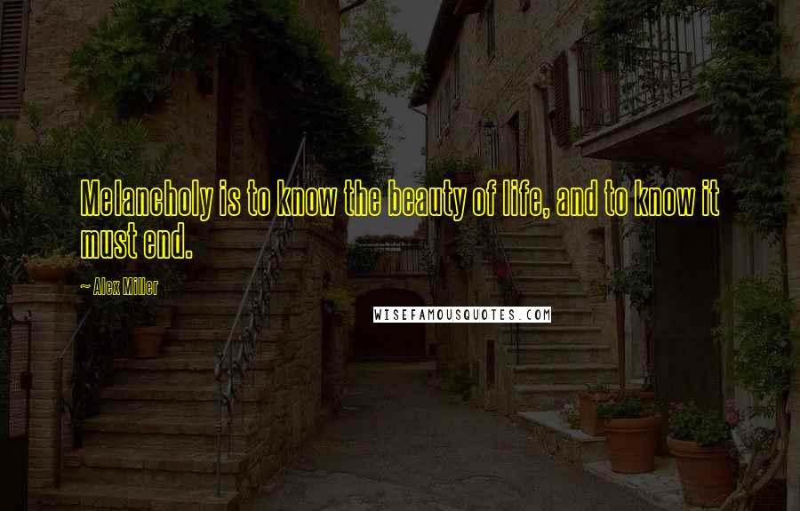 Alex Miller Quotes: Melancholy is to know the beauty of life, and to know it must end.