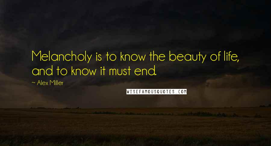 Alex Miller Quotes: Melancholy is to know the beauty of life, and to know it must end.