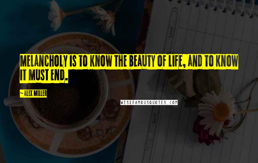 Alex Miller Quotes: Melancholy is to know the beauty of life, and to know it must end.