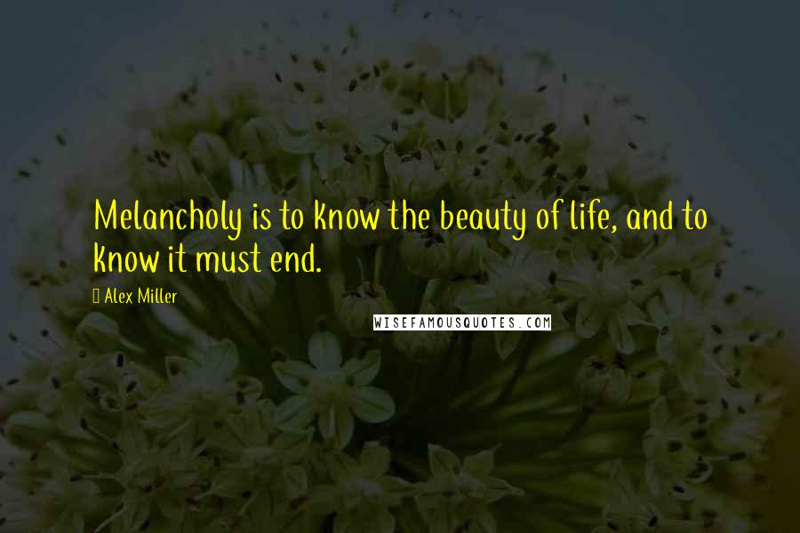 Alex Miller Quotes: Melancholy is to know the beauty of life, and to know it must end.