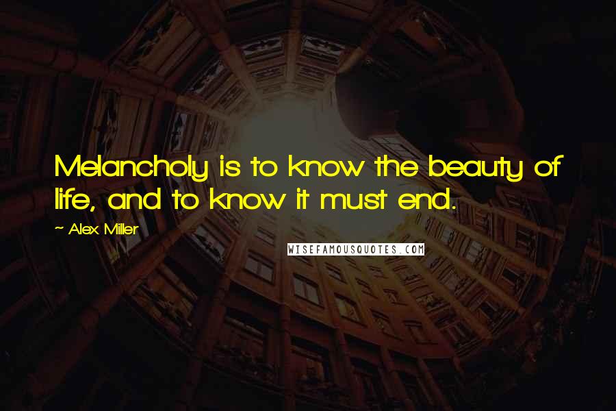 Alex Miller Quotes: Melancholy is to know the beauty of life, and to know it must end.