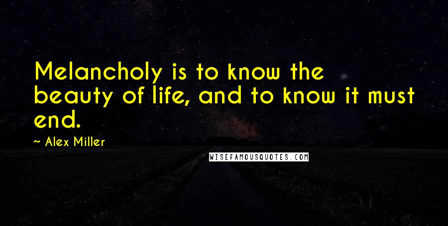Alex Miller Quotes: Melancholy is to know the beauty of life, and to know it must end.