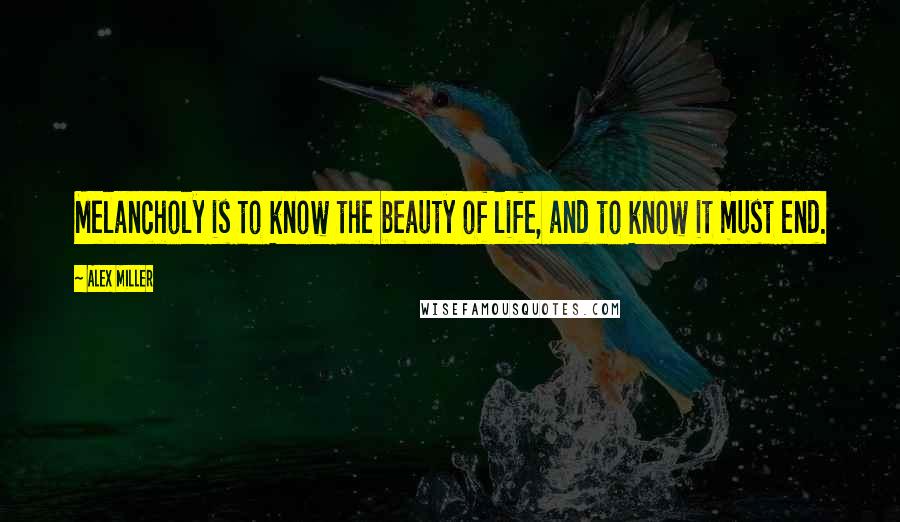 Alex Miller Quotes: Melancholy is to know the beauty of life, and to know it must end.