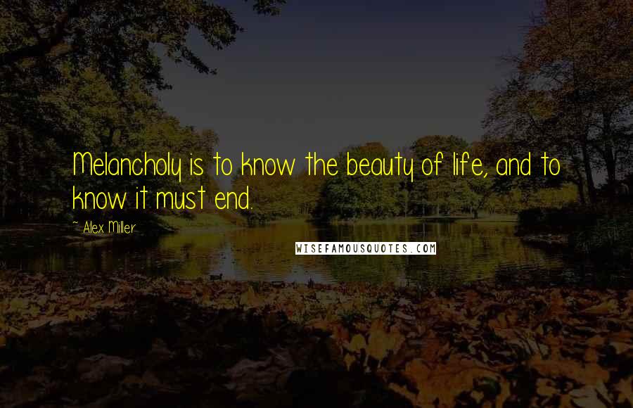 Alex Miller Quotes: Melancholy is to know the beauty of life, and to know it must end.