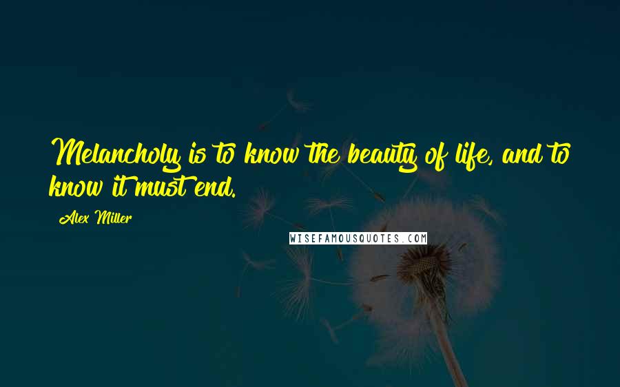 Alex Miller Quotes: Melancholy is to know the beauty of life, and to know it must end.