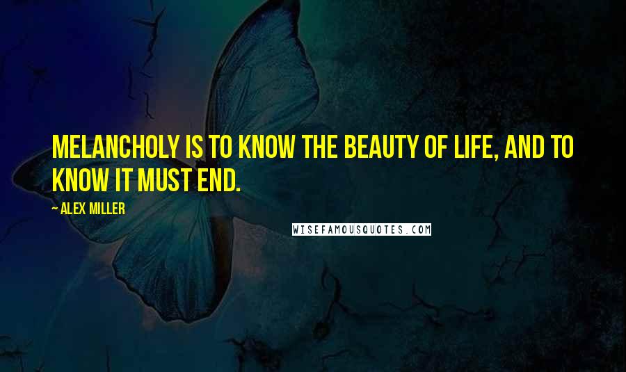Alex Miller Quotes: Melancholy is to know the beauty of life, and to know it must end.