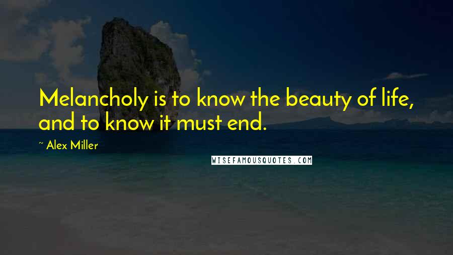 Alex Miller Quotes: Melancholy is to know the beauty of life, and to know it must end.
