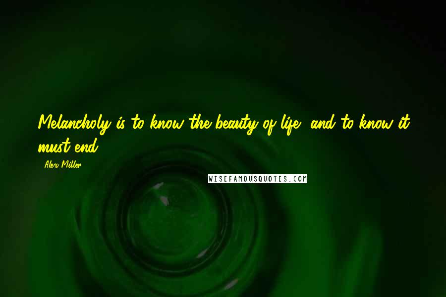 Alex Miller Quotes: Melancholy is to know the beauty of life, and to know it must end.