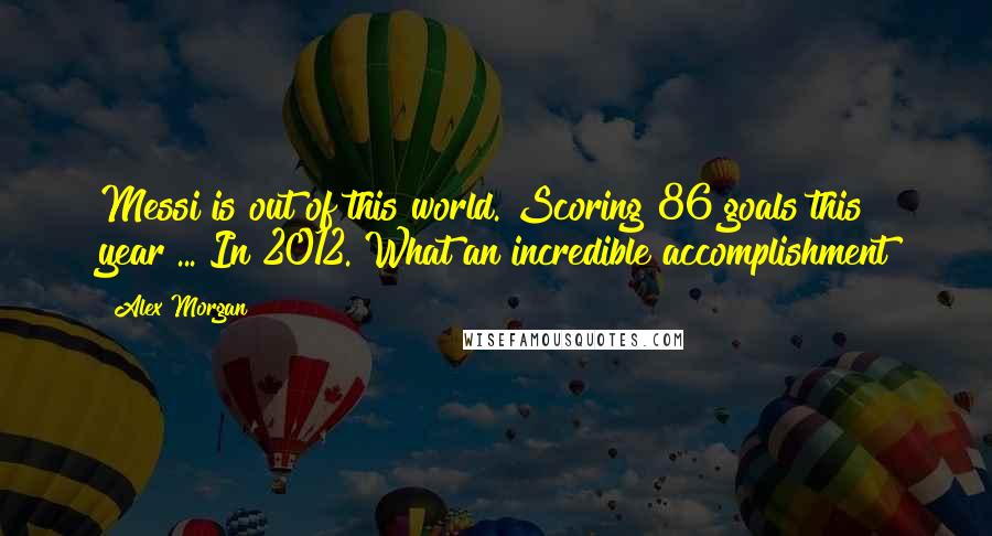 Alex Morgan Quotes: Messi is out of this world. Scoring 86 goals this year ... In 2012. What an incredible accomplishment