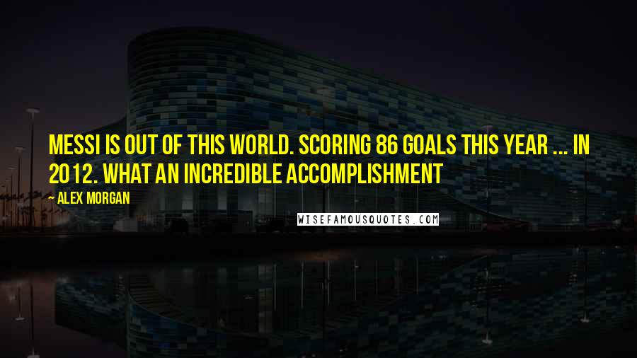 Alex Morgan Quotes: Messi is out of this world. Scoring 86 goals this year ... In 2012. What an incredible accomplishment