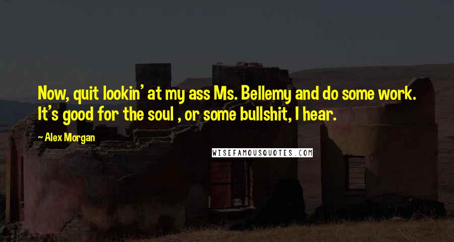 Alex Morgan Quotes: Now, quit lookin' at my ass Ms. Bellemy and do some work. It's good for the soul , or some bullshit, I hear.