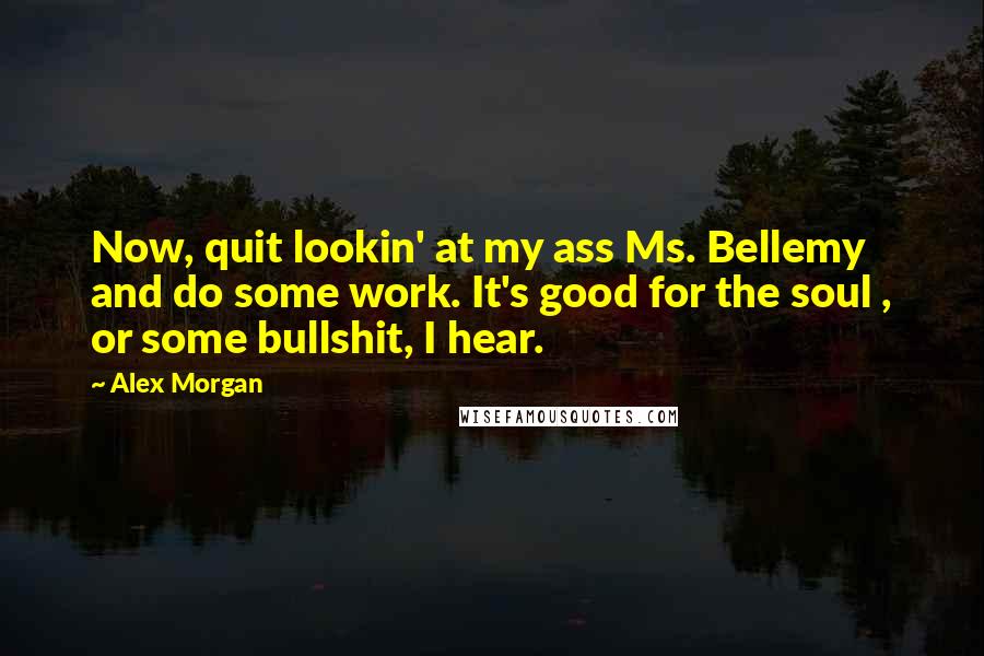 Alex Morgan Quotes: Now, quit lookin' at my ass Ms. Bellemy and do some work. It's good for the soul , or some bullshit, I hear.