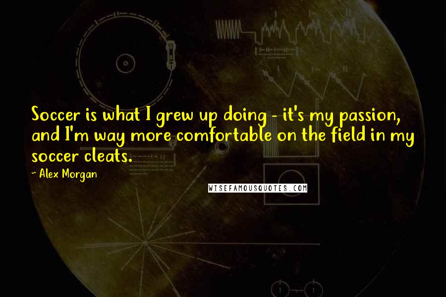 Alex Morgan Quotes: Soccer is what I grew up doing - it's my passion, and I'm way more comfortable on the field in my soccer cleats.
