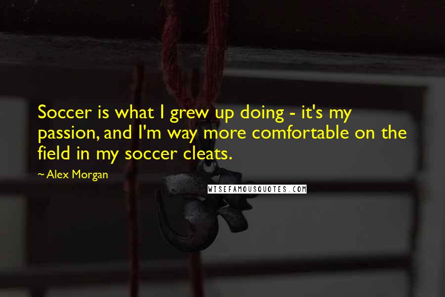 Alex Morgan Quotes: Soccer is what I grew up doing - it's my passion, and I'm way more comfortable on the field in my soccer cleats.
