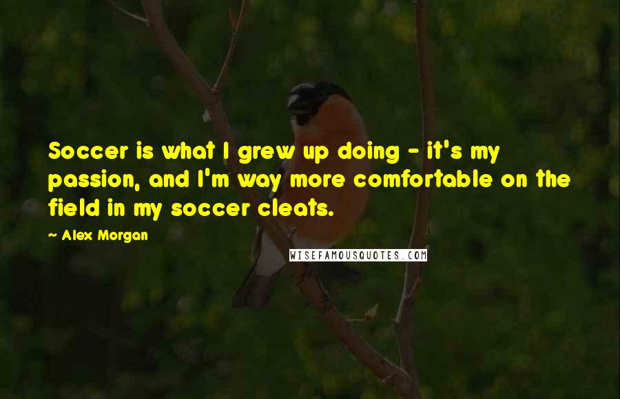 Alex Morgan Quotes: Soccer is what I grew up doing - it's my passion, and I'm way more comfortable on the field in my soccer cleats.
