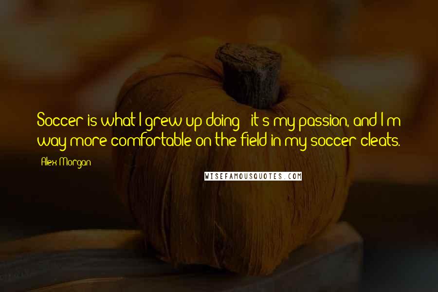 Alex Morgan Quotes: Soccer is what I grew up doing - it's my passion, and I'm way more comfortable on the field in my soccer cleats.
