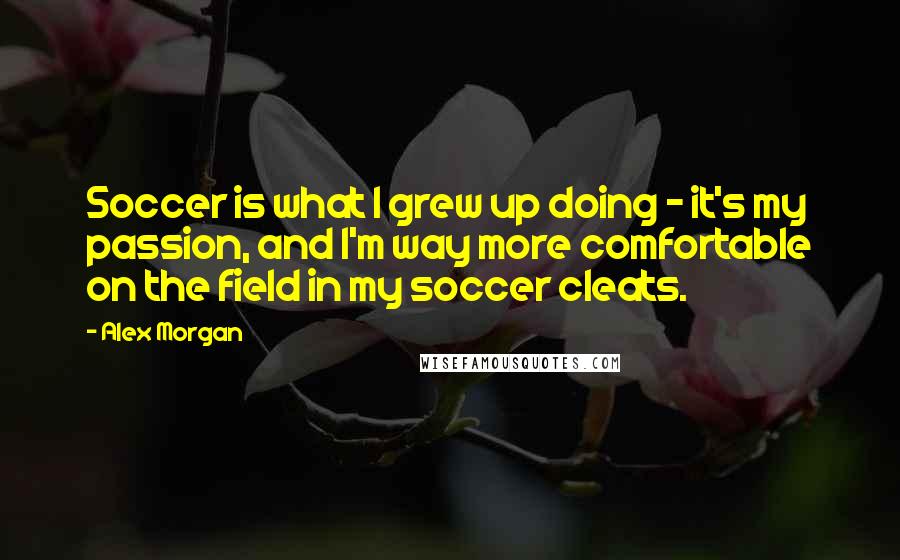 Alex Morgan Quotes: Soccer is what I grew up doing - it's my passion, and I'm way more comfortable on the field in my soccer cleats.