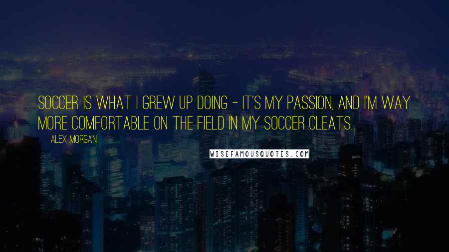 Alex Morgan Quotes: Soccer is what I grew up doing - it's my passion, and I'm way more comfortable on the field in my soccer cleats.