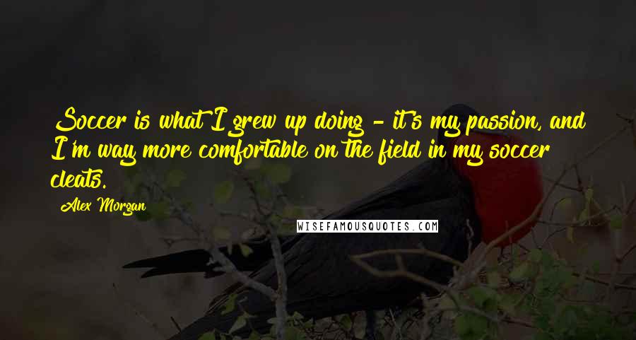 Alex Morgan Quotes: Soccer is what I grew up doing - it's my passion, and I'm way more comfortable on the field in my soccer cleats.