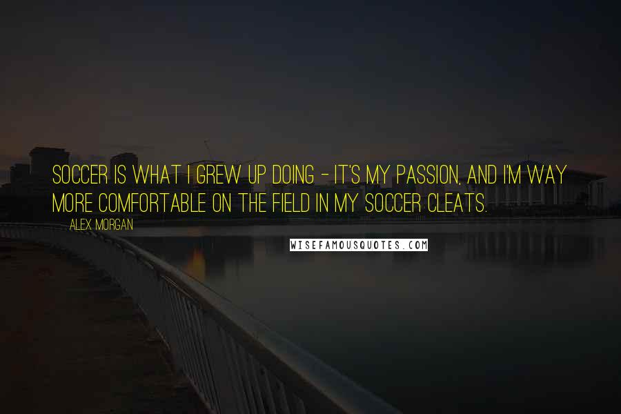 Alex Morgan Quotes: Soccer is what I grew up doing - it's my passion, and I'm way more comfortable on the field in my soccer cleats.