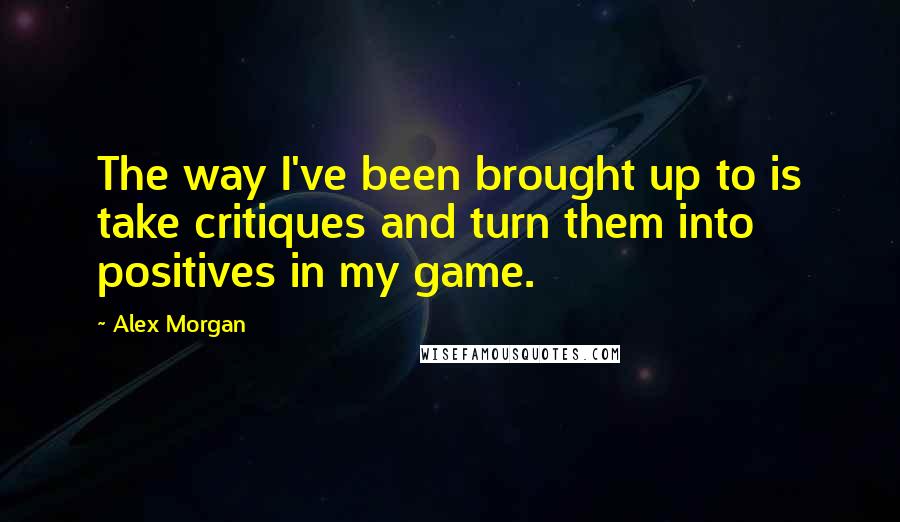 Alex Morgan Quotes: The way I've been brought up to is take critiques and turn them into positives in my game.