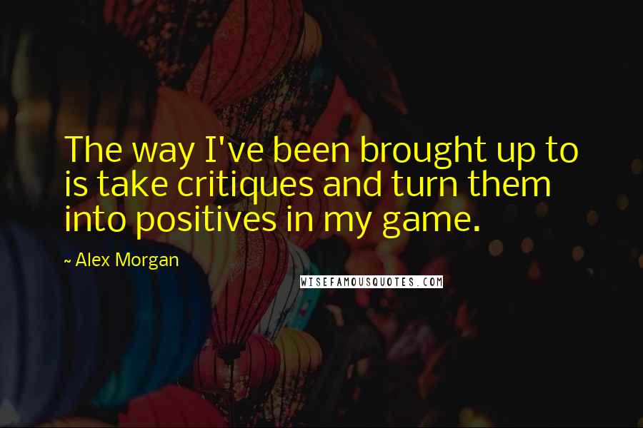 Alex Morgan Quotes: The way I've been brought up to is take critiques and turn them into positives in my game.