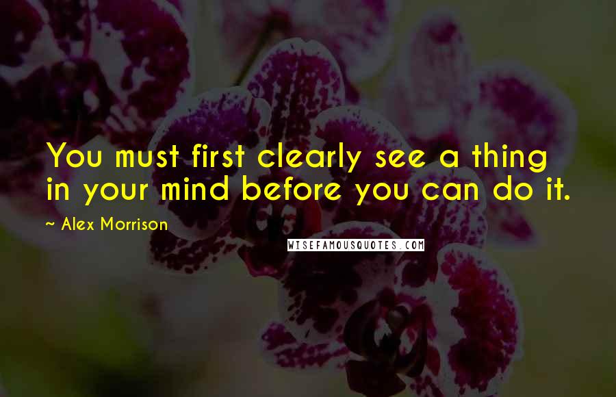 Alex Morrison Quotes: You must first clearly see a thing in your mind before you can do it.