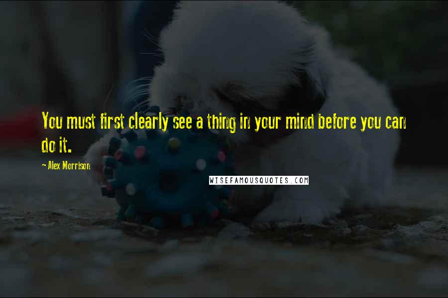 Alex Morrison Quotes: You must first clearly see a thing in your mind before you can do it.
