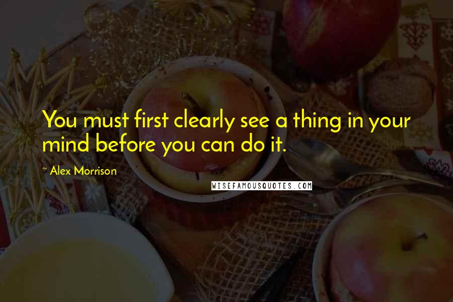 Alex Morrison Quotes: You must first clearly see a thing in your mind before you can do it.