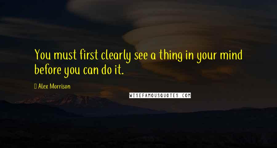 Alex Morrison Quotes: You must first clearly see a thing in your mind before you can do it.