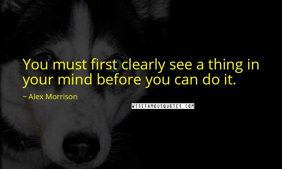 Alex Morrison Quotes: You must first clearly see a thing in your mind before you can do it.