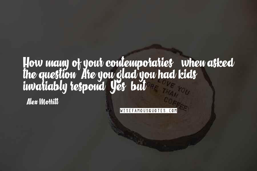 Alex Morritt Quotes: How many of your contemporaries - when asked the question 'Are you glad you had kids'? - invariably respond 'Yes, but..'?