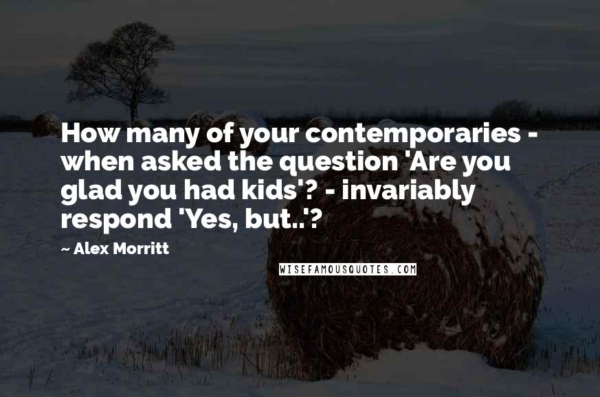 Alex Morritt Quotes: How many of your contemporaries - when asked the question 'Are you glad you had kids'? - invariably respond 'Yes, but..'?