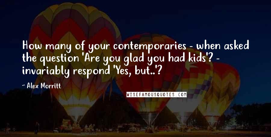 Alex Morritt Quotes: How many of your contemporaries - when asked the question 'Are you glad you had kids'? - invariably respond 'Yes, but..'?