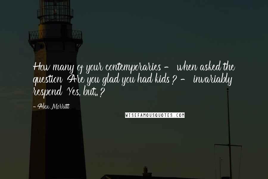 Alex Morritt Quotes: How many of your contemporaries - when asked the question 'Are you glad you had kids'? - invariably respond 'Yes, but..'?