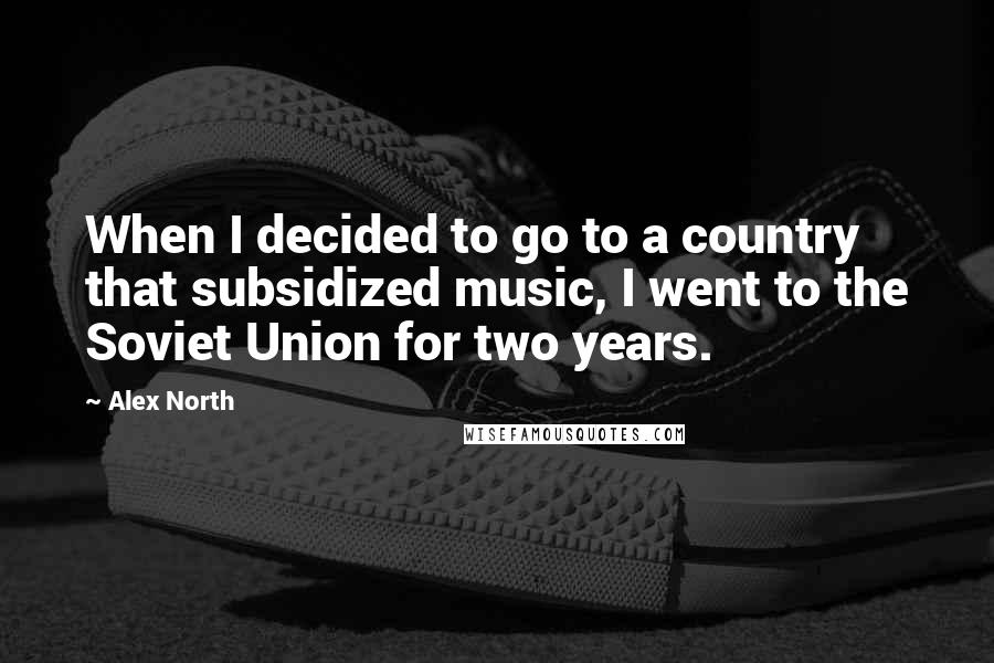 Alex North Quotes: When I decided to go to a country that subsidized music, I went to the Soviet Union for two years.