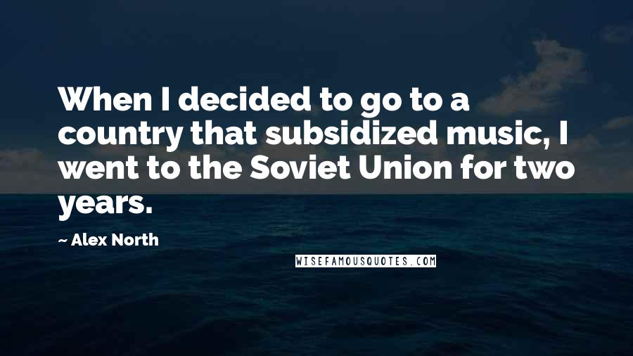 Alex North Quotes: When I decided to go to a country that subsidized music, I went to the Soviet Union for two years.