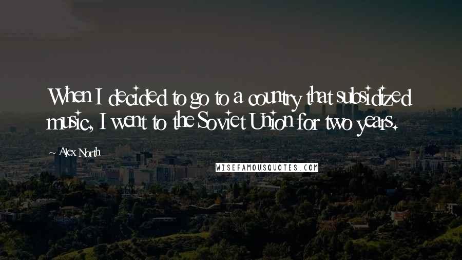 Alex North Quotes: When I decided to go to a country that subsidized music, I went to the Soviet Union for two years.