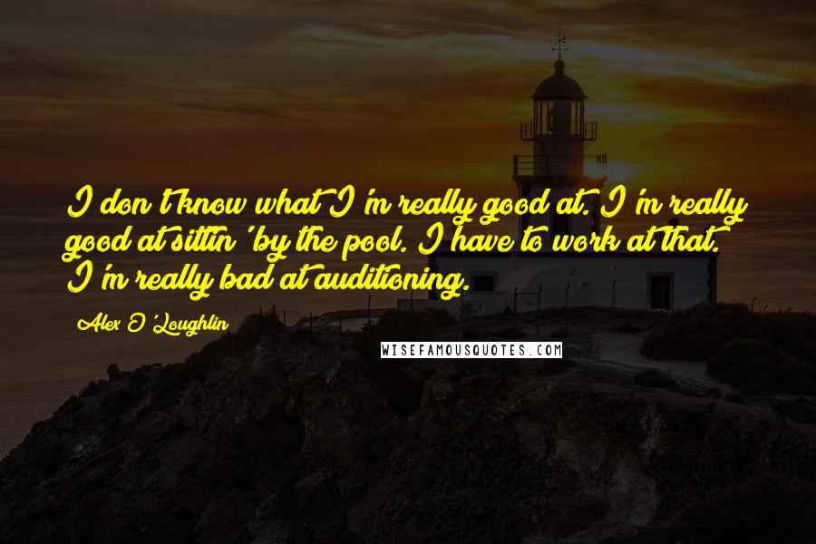 Alex O'Loughlin Quotes: I don't know what I'm really good at. I'm really good at sittin' by the pool. I have to work at that. I'm really bad at auditioning.