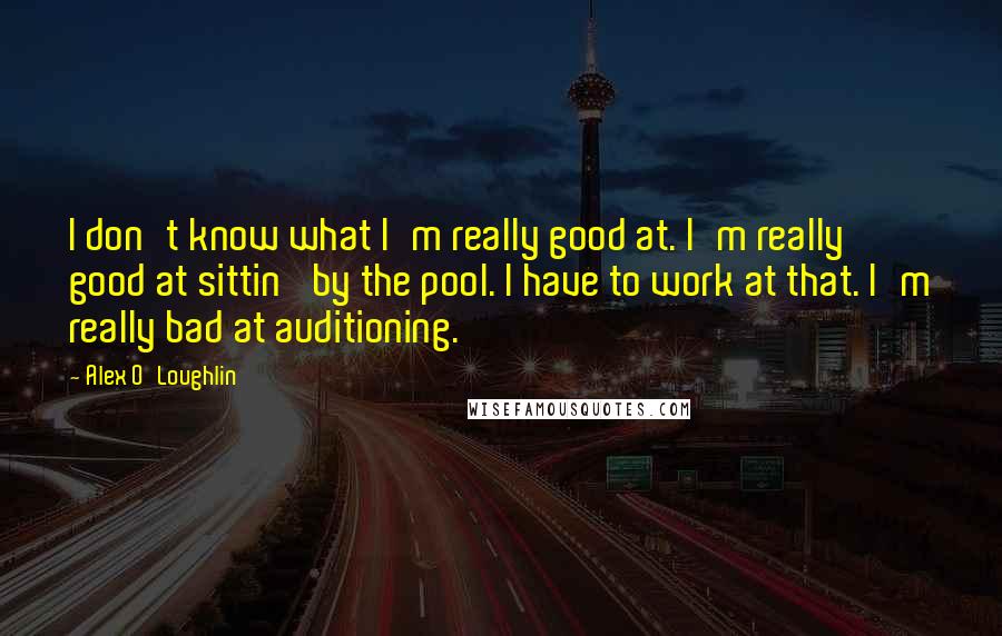 Alex O'Loughlin Quotes: I don't know what I'm really good at. I'm really good at sittin' by the pool. I have to work at that. I'm really bad at auditioning.