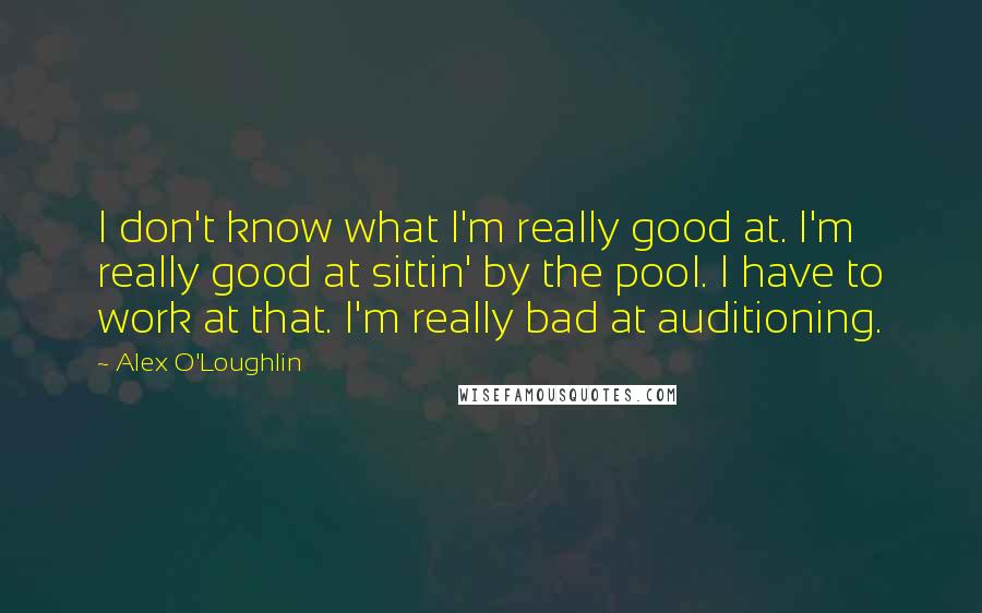 Alex O'Loughlin Quotes: I don't know what I'm really good at. I'm really good at sittin' by the pool. I have to work at that. I'm really bad at auditioning.