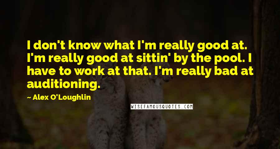 Alex O'Loughlin Quotes: I don't know what I'm really good at. I'm really good at sittin' by the pool. I have to work at that. I'm really bad at auditioning.