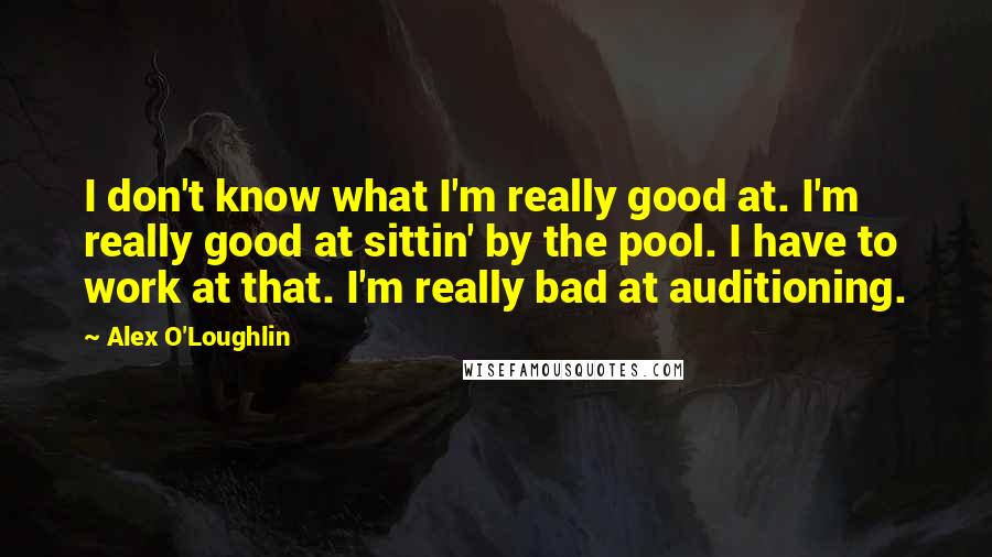 Alex O'Loughlin Quotes: I don't know what I'm really good at. I'm really good at sittin' by the pool. I have to work at that. I'm really bad at auditioning.